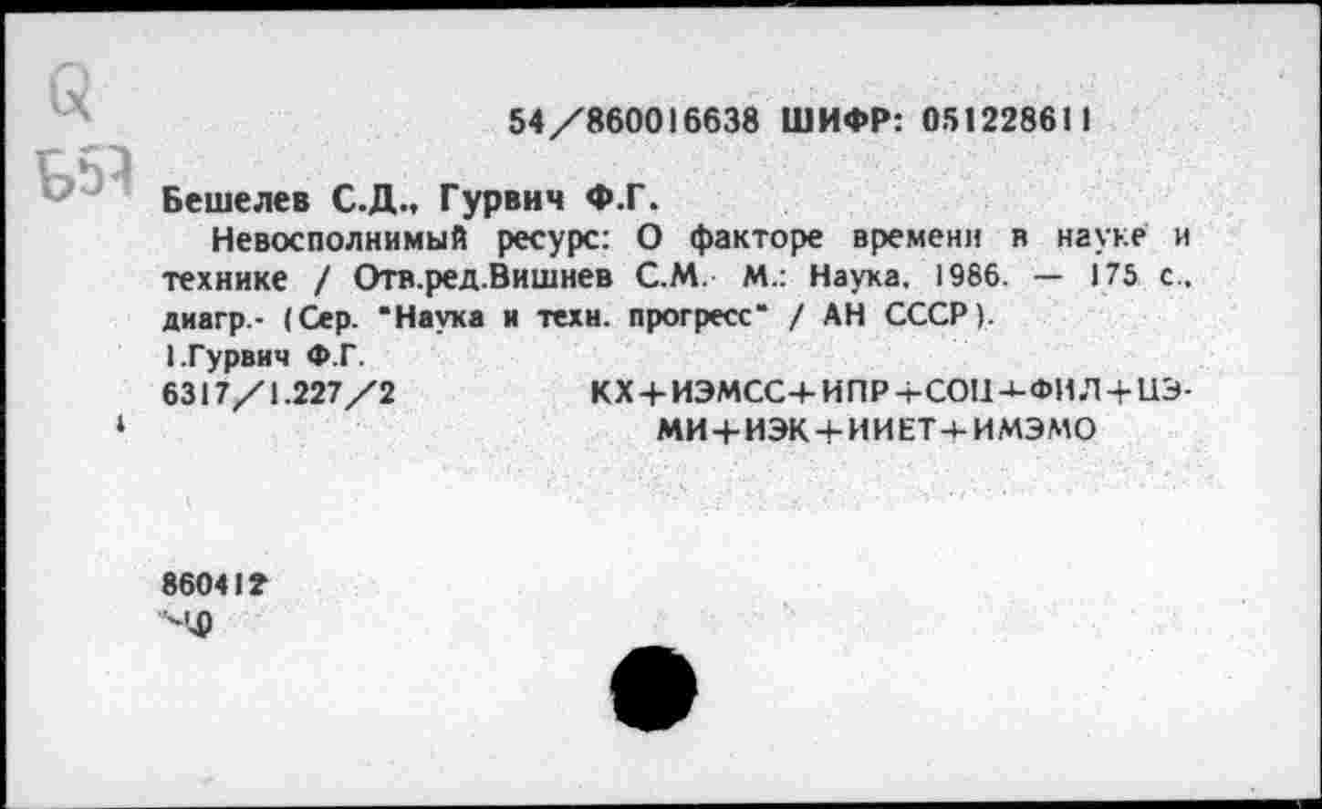 ﻿54/860016638 ШИФР: 051228611
Бешелев С.Д.. Гурвич Ф.Г.
Невосполнимый ресурс: О факторе времени в науке и технике / Отв.ред.Вишнев С.М. М.: Наука, 1986. — 175 с.. диагр- (Сер. "Наука и техн, прогресс" / АН СССР). 1.Гурвич Ф.Г.
6317/1.227/2	КХ + ИЭМСС+ ИПР -t-COUJ-ФИ Л + U3-
МИ4-ИЭК + ИИЕТ-4-ИМЭМО
8604I2